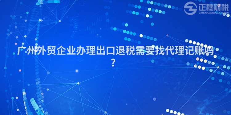 广州外贸企业办理出口退税需要找代理记账吗？