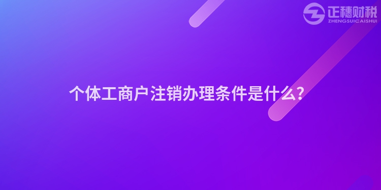 个体工商户注销办理条件是什么？